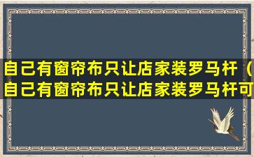 自己有窗帘布只让店家装罗马杆（自己有窗帘布只让店家装罗马杆可以吗）