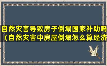 自然灾害导致房子倒塌国家补助吗（自然灾害中房屋倒塌怎么算经济损失）