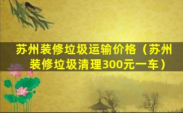 苏州装修垃圾运输价格（苏州装修垃圾清理300元一车）