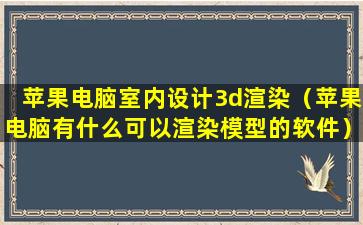 苹果电脑室内设计3d渲染（苹果电脑有什么可以渲染模型的软件）