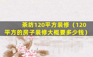 茶坊120平方装修（120平方的房子装修大概要多少钱）