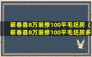 蕲春县8万装修100平毛坯房（蕲春县8万装修100平毛坯房多少钱）