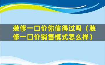 装修一口价你信得过吗（装修一口价销售模式怎么样）