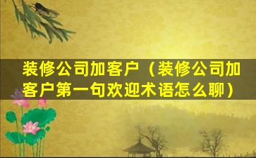 装修公司加客户（装修公司加客户第一句欢迎术语怎么聊）