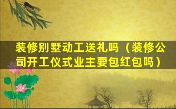 装修别墅动工送礼吗（装修公司开工仪式业主要包红包吗）