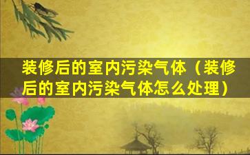 装修后的室内污染气体（装修后的室内污染气体怎么处理）