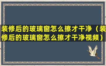 装修后的玻璃窗怎么擦才干净（装修后的玻璃窗怎么擦才干净视频）