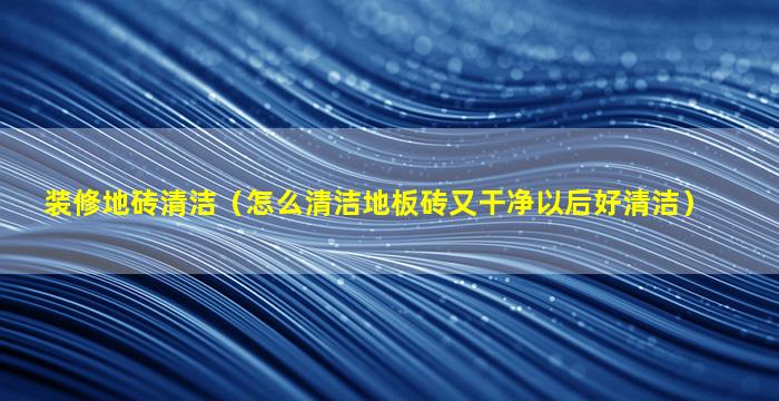 装修地砖清洁（怎么清洁地板砖又干净以后好清洁）