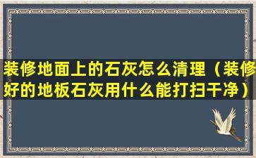 装修地面上的石灰怎么清理（装修好的地板石灰用什么能打扫干净）