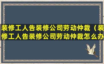 装修工人告装修公司劳动仲裁（装修工人告装修公司劳动仲裁怎么办）