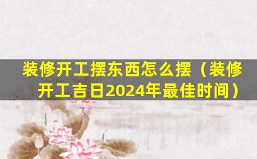 装修开工摆东西怎么摆（装修开工吉日2024年最佳时间）