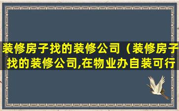 装修房子找的装修公司（装修房子找的装修公司,在物业办自装可行吗）