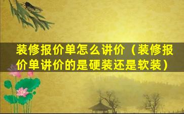 装修报价单怎么讲价（装修报价单讲价的是硬装还是软装）