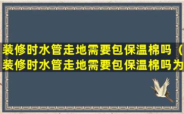 装修时水管走地需要包保温棉吗（装修时水管走地需要包保温棉吗为什么）