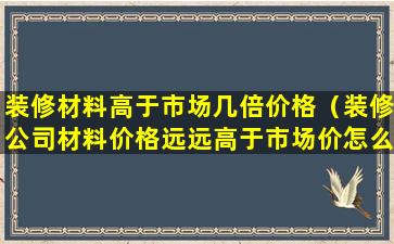 装修材料高于市场几倍价格（装修公司材料价格远远高于市场价怎么办）