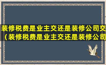 装修税费是业主交还是装修公司交（装修税费是业主交还是装修公司交好）