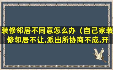 装修邻居不同意怎么办（自己家装修邻居不让,派出所协商不成,开工）