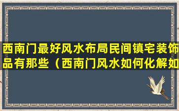 西南门最好风水布局民间镇宅装饰品有那些（西南门风水如何化解如何平安）