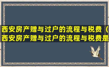 西安房产赠与过户的流程与税费（西安房产赠与过户的流程与税费是多少）