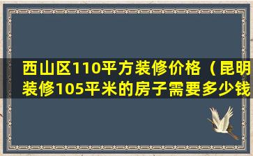 西山区110平方装修价格（昆明装修105平米的房子需要多少钱）