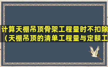 计算天棚吊顶骨架工程量时不扣除（天棚吊顶的清单工程量与定额工程量的计算规则一样吗）