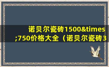 诺贝尔瓷砖1500×750价格大全（诺贝尔瓷砖300×600价格）