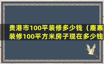 贵港市100平装修多少钱（鹿寨装修100平方米房子现在多少钱）