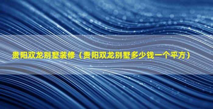 贵阳双龙别墅装修（贵阳双龙别墅多少钱一个平方）