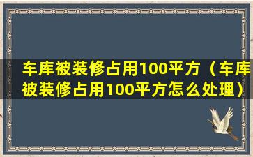 车库被装修占用100平方（车库被装修占用100平方怎么处理）