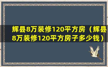 辉县8万装修120平方房（辉县8万装修120平方房子多少钱）