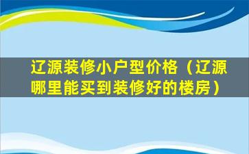 辽源装修小户型价格（辽源哪里能买到装修好的楼房）