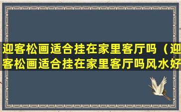 迎客松画适合挂在家里客厅吗（迎客松画适合挂在家里客厅吗风水好吗）