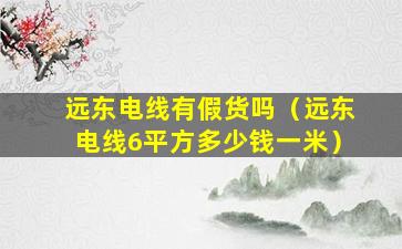 远东电线有假货吗（远东电线6平方多少钱一米）