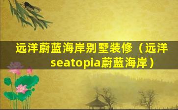 远洋蔚蓝海岸别墅装修（远洋seatopia蔚蓝海岸）