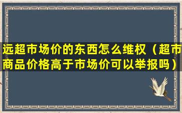 远超市场价的东西怎么维权（超市商品价格高于市场价可以举报吗）