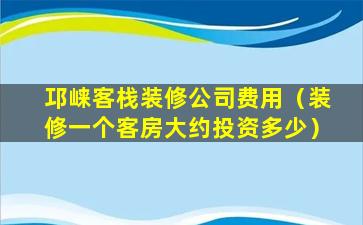 邛崃客栈装修公司费用（装修一个客房大约投资多少）