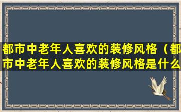 都市中老年人喜欢的装修风格（都市中老年人喜欢的装修风格是什么）