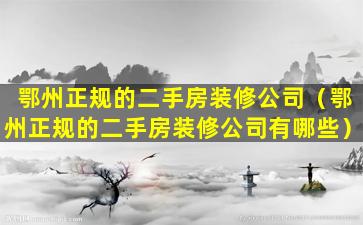 鄂州正规的二手房装修公司（鄂州正规的二手房装修公司有哪些）