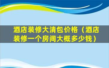 酒店装修大清包价格（酒店装修一个房间大概多少钱）