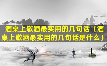 酒桌上敬酒最实用的几句话（酒桌上敬酒最实用的几句话是什么）