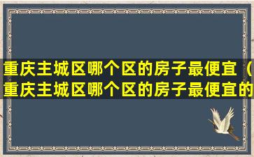 重庆主城区哪个区的房子最便宜（重庆主城区哪个区的房子最便宜的）