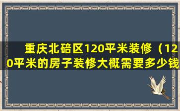 重庆北碚区120平米装修（120平米的房子装修大概需要多少钱）