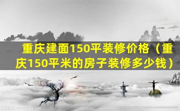 重庆建面150平装修价格（重庆150平米的房子装修多少钱）