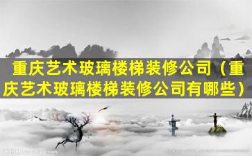 重庆艺术玻璃楼梯装修公司（重庆艺术玻璃楼梯装修公司有哪些）