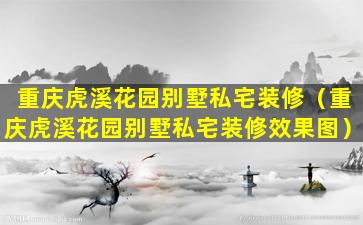 重庆虎溪花园别墅私宅装修（重庆虎溪花园别墅私宅装修效果图）