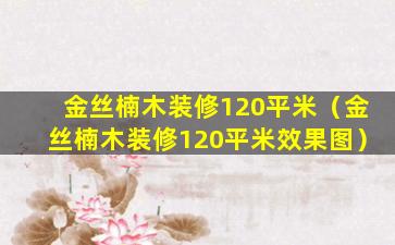 金丝楠木装修120平米（金丝楠木装修120平米效果图）