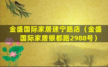 金盛国际家居建宁路店（金盛国际家居银都路2988号）