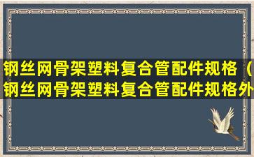 钢丝网骨架塑料复合管配件规格（钢丝网骨架塑料复合管配件规格外接一头丝口）