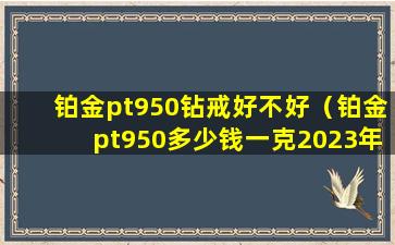 铂金pt950钻戒好不好（铂金pt950多少钱一克2023年价格表）