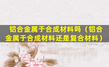 铝合金属于合成材料吗（铝合金属于合成材料还是复合材料）